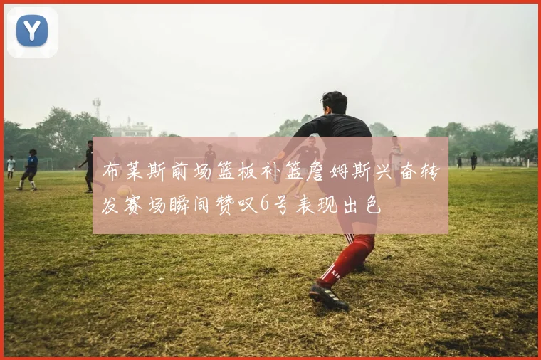布莱斯前场篮板补篮詹姆斯兴奋转发赛场瞬间赞叹6号表现出色