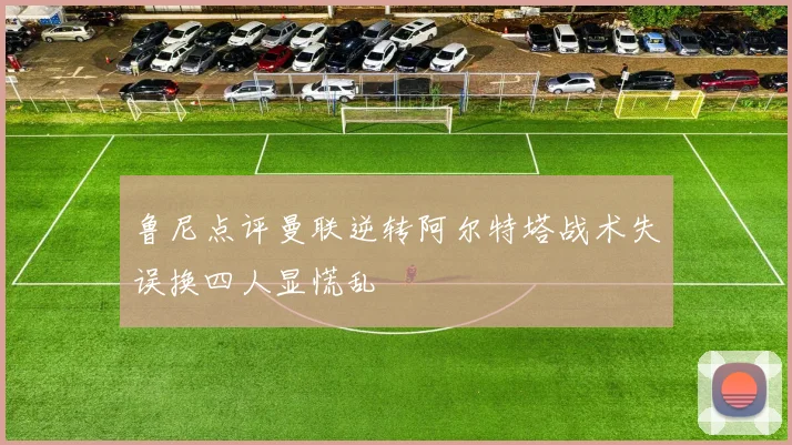 鲁尼点评曼联逆转阿尔特塔战术失误换四人显慌乱