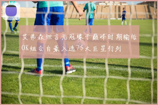 艾弗森坦言无冠缘于巅峰时期输给OK组合自豪入选75大巨星行列