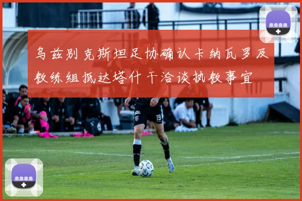 乌兹别克斯坦足协确认卡纳瓦罗及教练组抵达塔什干洽谈执教事宜