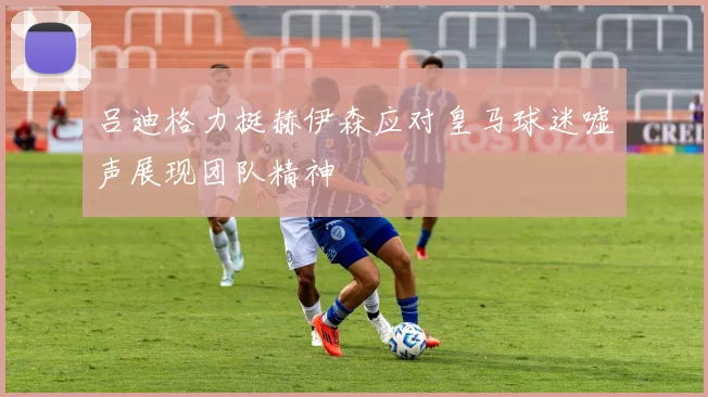 吕迪格力挺赫伊森应对皇马球迷嘘声展现团队精神