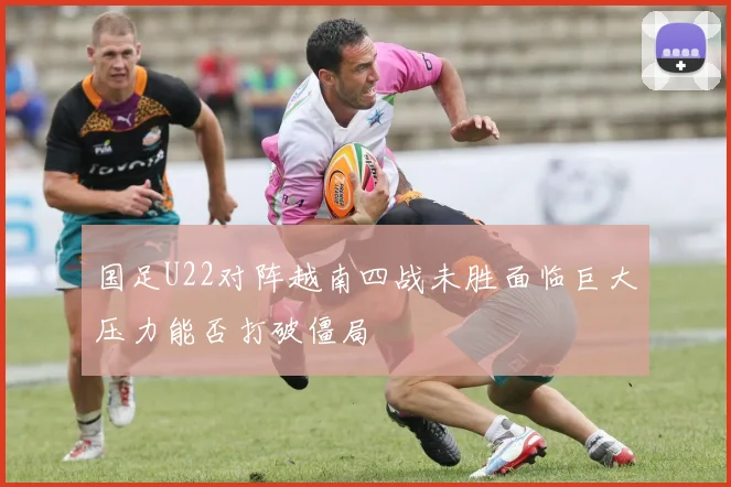 国足U22对阵越南四战未胜面临巨大压力能否打破僵局