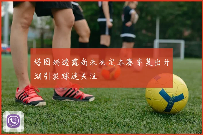 塔图姆透露尚未决定本赛季复出计划引发球迷关注