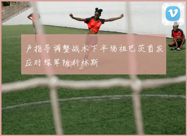 卢指导调整战术下半场祖巴茨首发应对绿军防科林斯