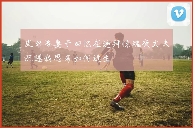 皮尔洛妻子回忆在迪拜惊魂夜丈夫沉睡我思考如何逃生