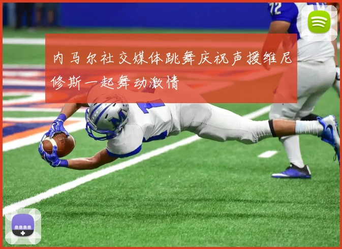 内马尔社交媒体跳舞庆祝声援维尼修斯一起舞动激情