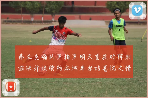弗兰克确认罗梅罗明天首发对阵利兹联并谈续约本坦库尔的喜悦之情