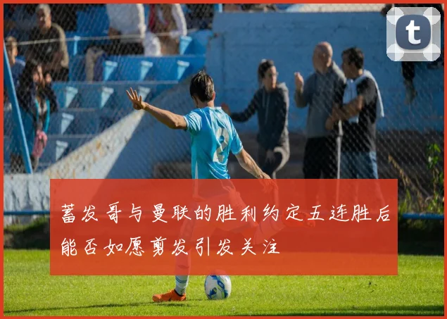 蓄发哥与曼联的胜利约定五连胜后能否如愿剪发引发关注