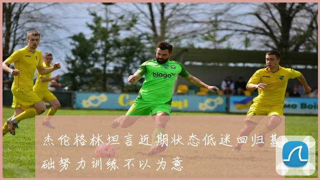 杰伦格林坦言近期状态低迷回归基础努力训练不以为意