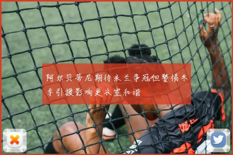 阿尔贝蒂尼期待米兰争冠但警惕冬季引援影响更衣室和谐