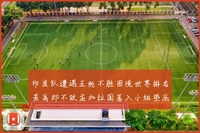 印度队遭遇五轮不胜困境世界排名虽高却不敌孟加拉国落入小组垫底