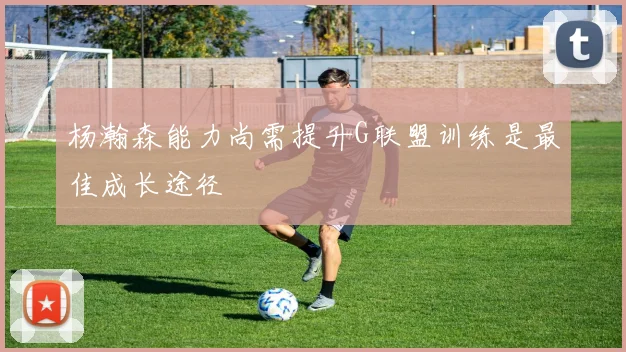杨瀚森能力尚需提升G联盟训练是最佳成长途径
