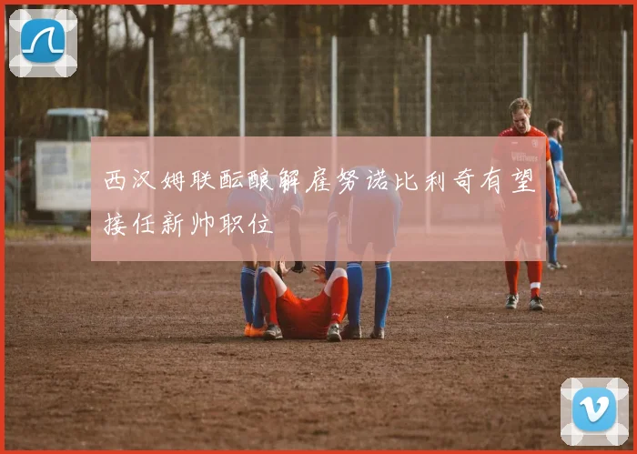 西汉姆联酝酿解雇努诺比利奇有望接任新帅职位