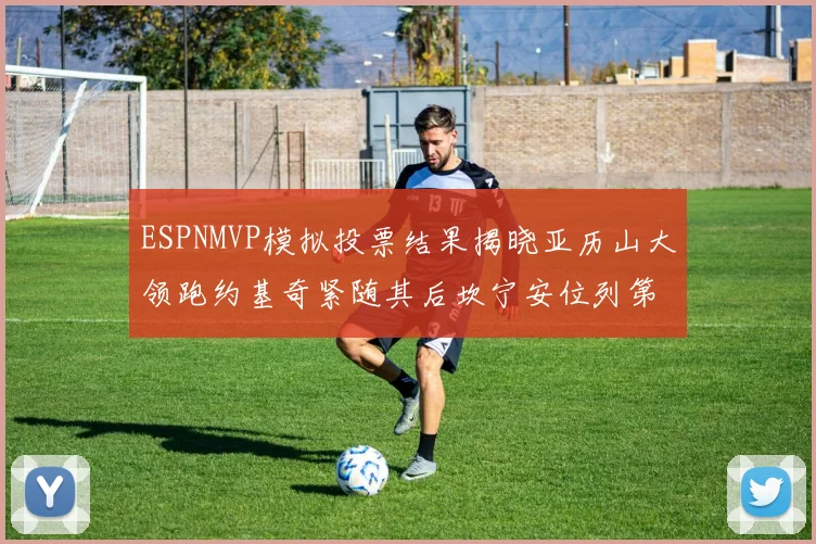 ESPNMVP模拟投票结果揭晓亚历山大领跑约基奇紧随其后坎宁安位列第三