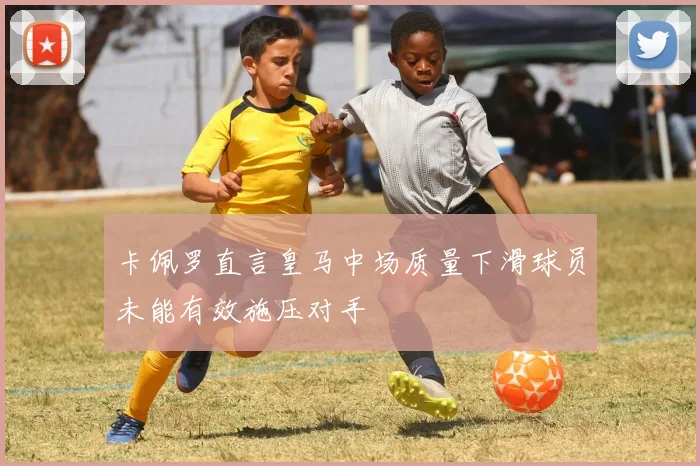 卡佩罗直言皇马中场质量下滑球员未能有效施压对手