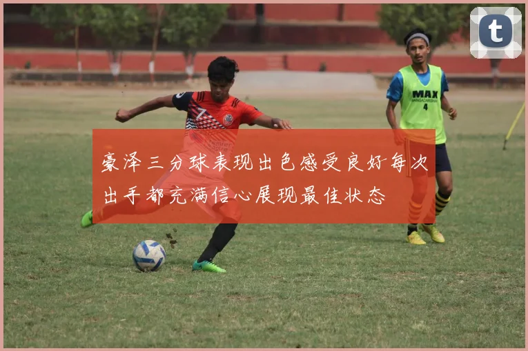 豪泽三分球表现出色感受良好每次出手都充满信心展现最佳状态