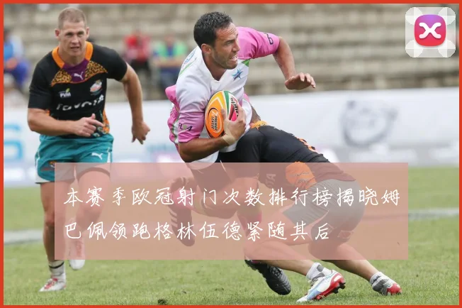本赛季欧冠射门次数排行榜揭晓姆巴佩领跑格林伍德紧随其后