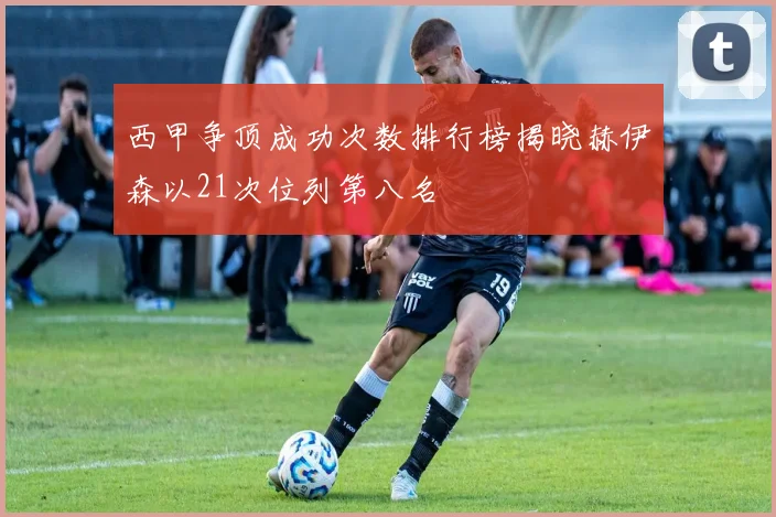 西甲争顶成功次数排行榜揭晓赫伊森以21次位列第八名