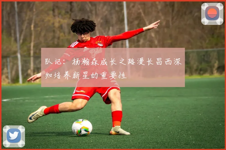 队记：杨瀚森成长之路漫长昌西深知培养新星的重要性