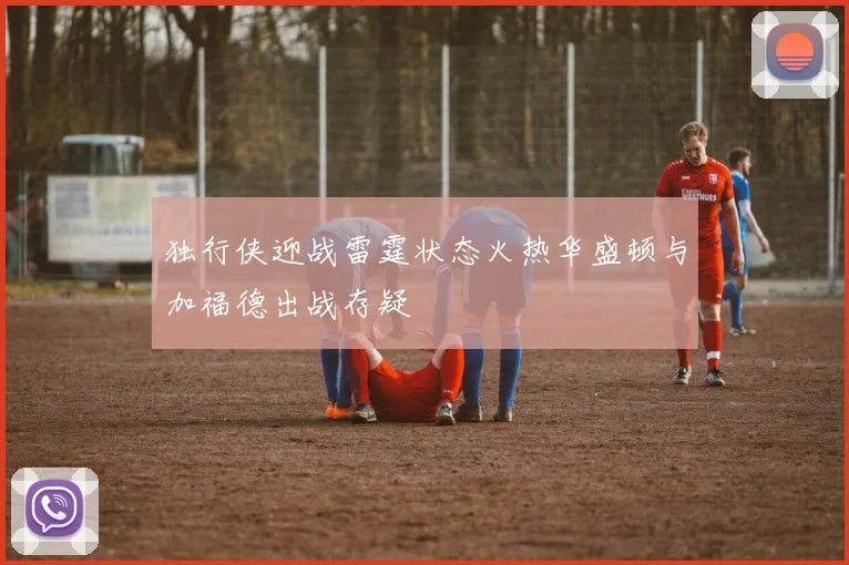 独行侠迎战雷霆状态火热华盛顿与加福德出战存疑