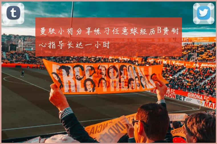 曼联小将分享练习任意球经历B费耐心指导长达一小时
