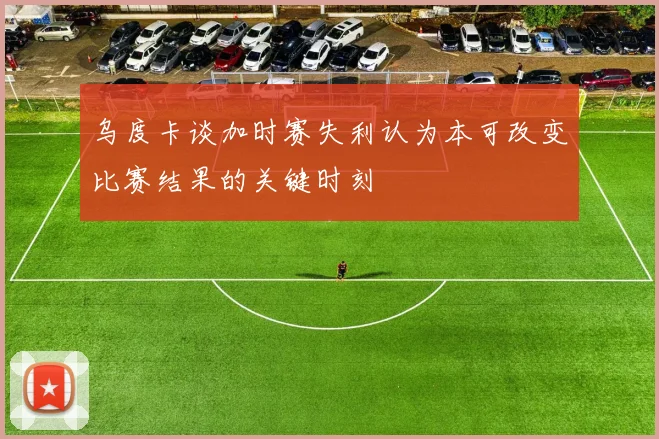 乌度卡谈加时赛失利认为本可改变比赛结果的关键时刻