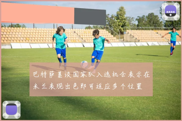 巴特萨基谈国家队入选机会表示在米兰表现出色即可适应多个位置