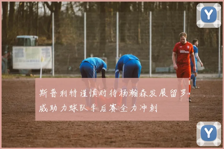 斯普利特谨慎对待杨瀚森发展留罗威助力球队季后赛全力冲刺