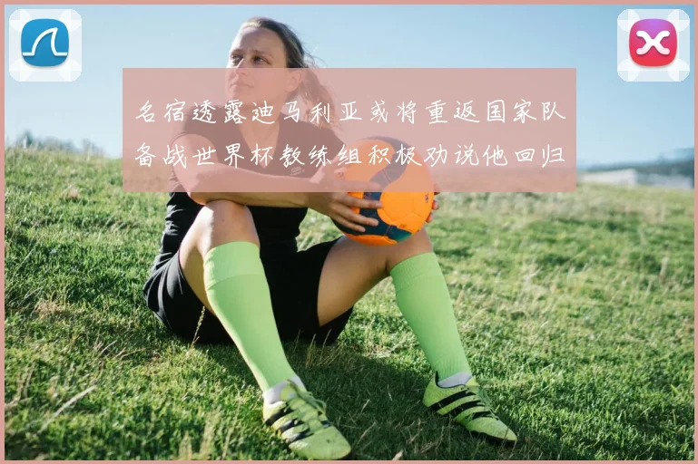 名宿透露迪马利亚或将重返国家队备战世界杯教练组积极劝说他回归
