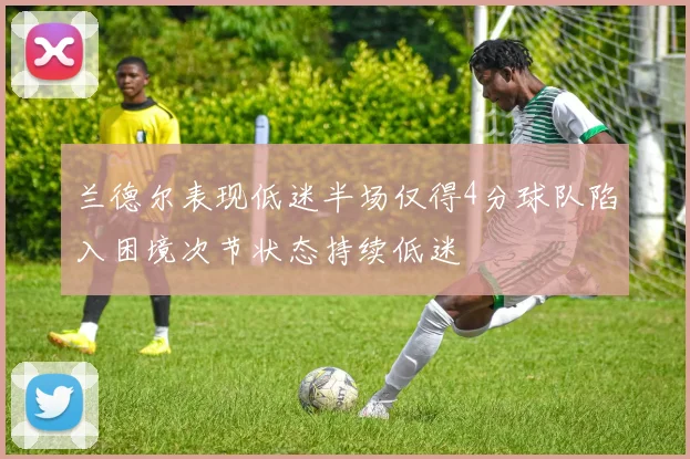 兰德尔表现低迷半场仅得4分球队陷入困境次节状态持续低迷