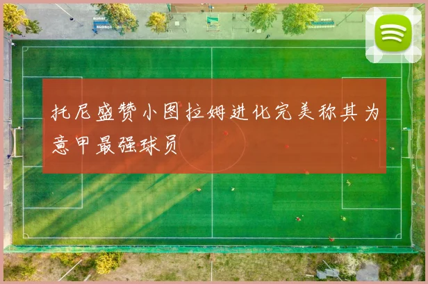 托尼盛赞小图拉姆进化完美称其为意甲最强球员
