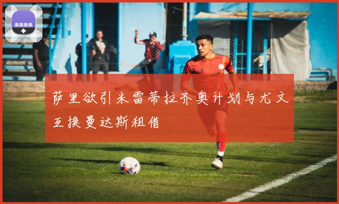 萨里欲引米雷蒂拉齐奥计划与尤文互换曼达斯租借