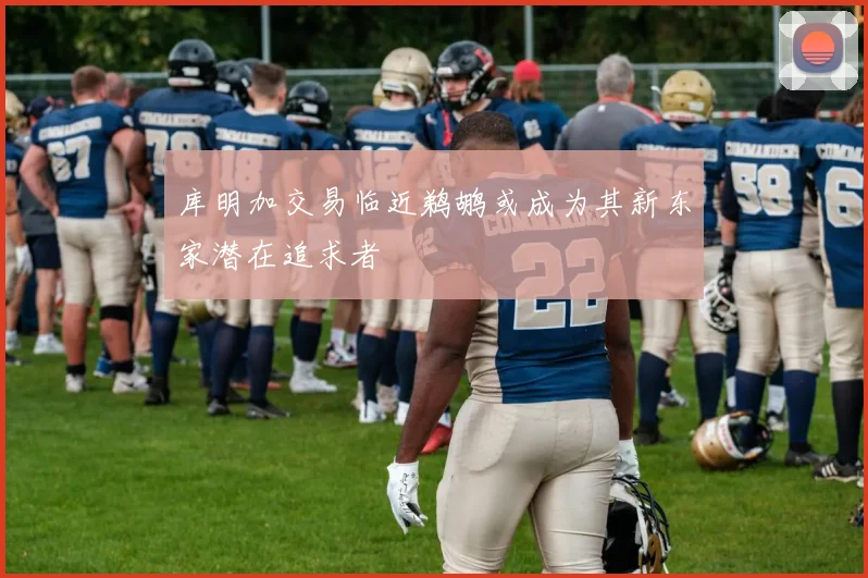 库明加交易临近鹈鹕或成为其新东家潜在追求者