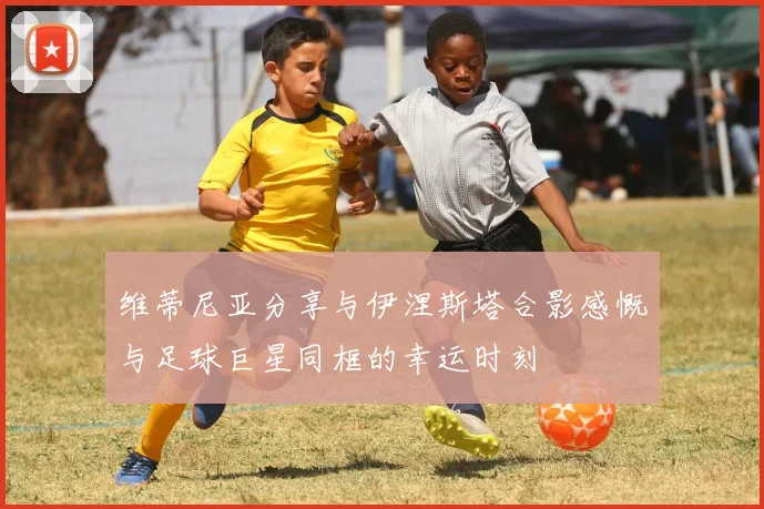 维蒂尼亚分享与伊涅斯塔合影感慨与足球巨星同框的幸运时刻