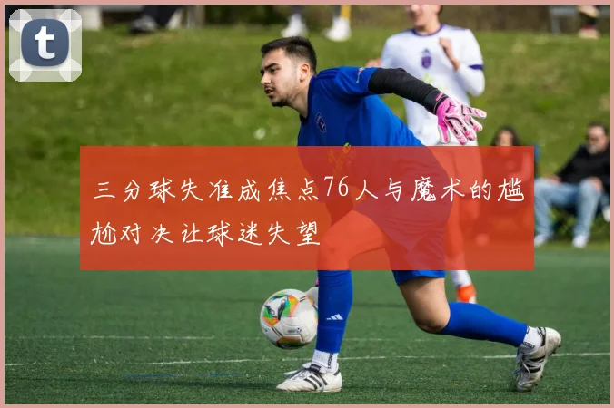 三分球失准成焦点76人与魔术的尴尬对决让球迷失望