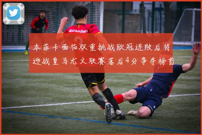 本菲卡面临双重挑战欧冠连败后将迎战皇马尤文联赛落后4分争夺榜首