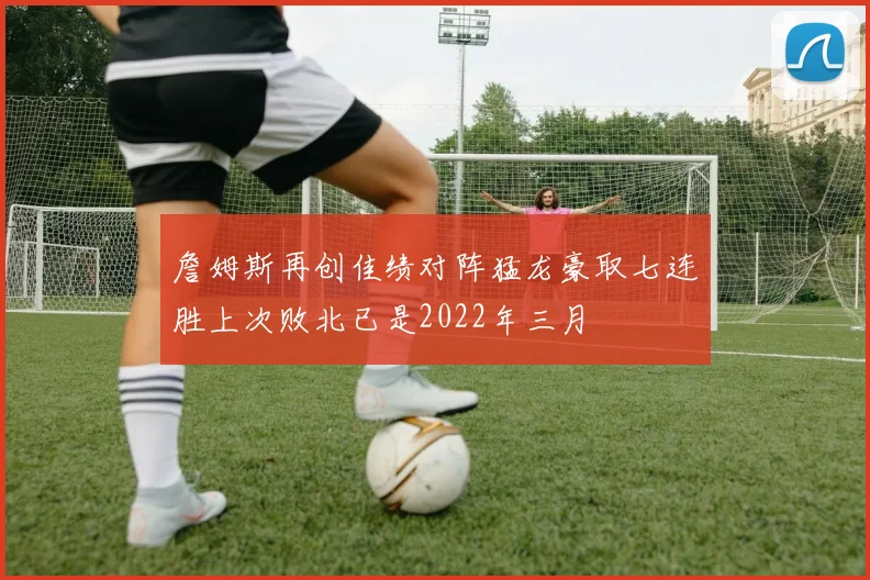 詹姆斯再创佳绩对阵猛龙豪取七连胜上次败北已是2022年三月