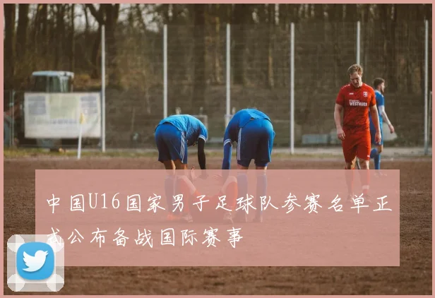 中国U16国家男子足球队参赛名单正式公布备战国际赛事