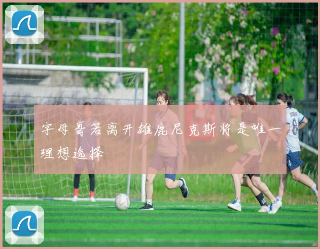 字母哥若离开雄鹿尼克斯将是唯一理想选择