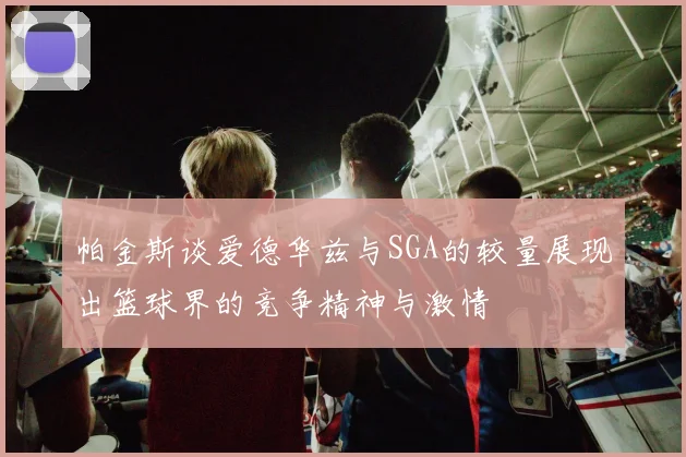 帕金斯谈爱德华兹与SGA的较量展现出篮球界的竞争精神与激情