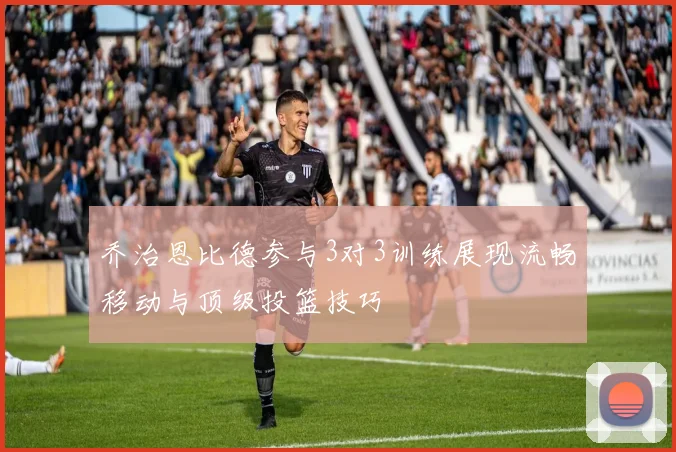 乔治恩比德参与3对3训练展现流畅移动与顶级投篮技巧